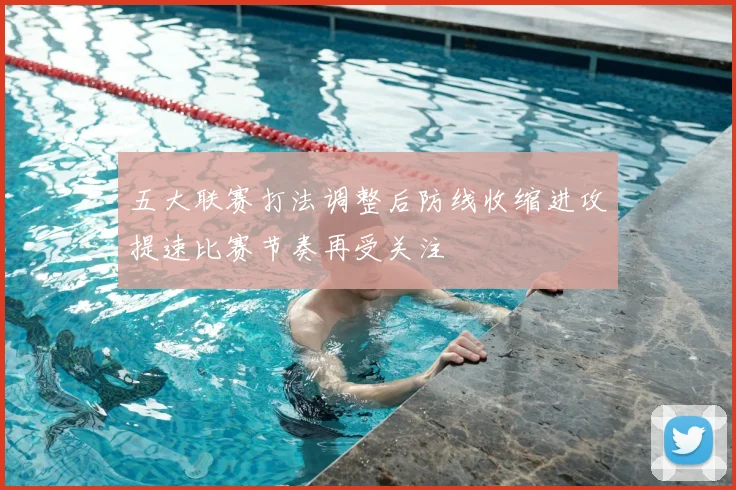 五大联赛打法调整后防线收缩进攻提速比赛节奏再受关注