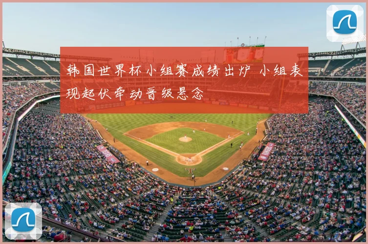 韩国世界杯小组赛成绩出炉 小组表现起伏牵动晋级悬念