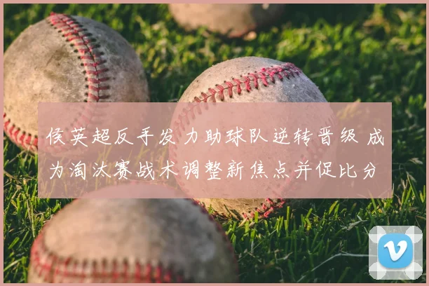 侯英超反手发力助球队逆转晋级 成为淘汰赛战术调整新焦点并促比分转折