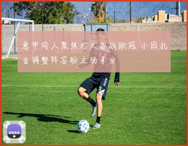 意甲同人聚焦尤文备战欧冠 小因扎吉调整阵容盼主场拿分