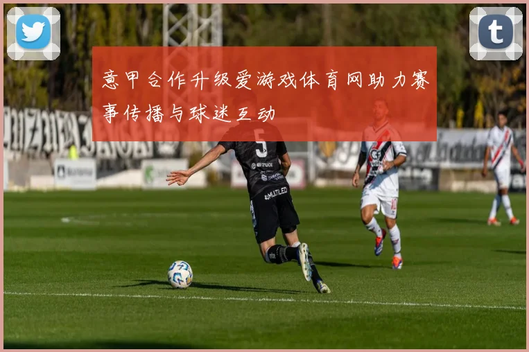 意甲合作升级爱游戏体育网助力赛事传播与球迷互动