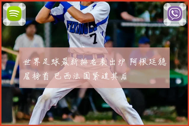 世界足球最新排名表出炉 阿根廷稳居榜首 巴西法国紧追其后