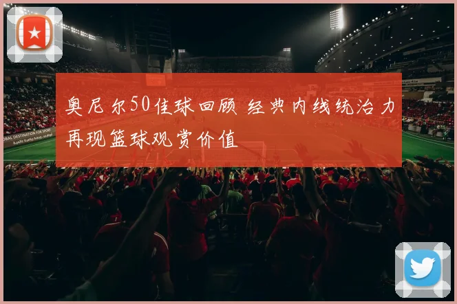 奥尼尔50佳球回顾 经典内线统治力再现篮球观赏价值