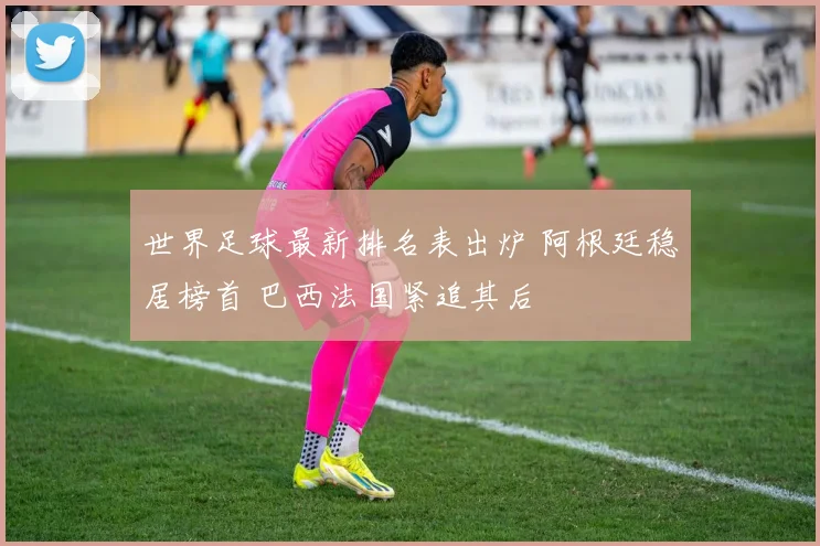 世界足球最新排名表出炉 阿根廷稳居榜首 巴西法国紧追其后