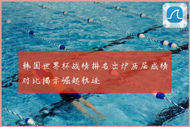 韩国世界杯战绩排名出炉历届成绩对比揭示崛起轨迹