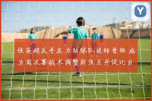 侯英超反手发力助球队逆转晋级 成为淘汰赛战术调整新焦点并促比分转折