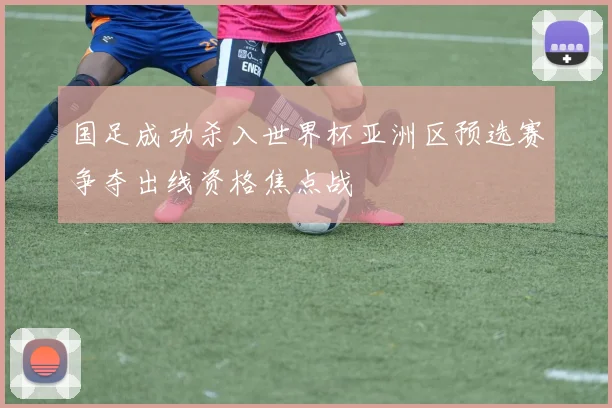 国足成功杀入世界杯亚洲区预选赛争夺出线资格焦点战