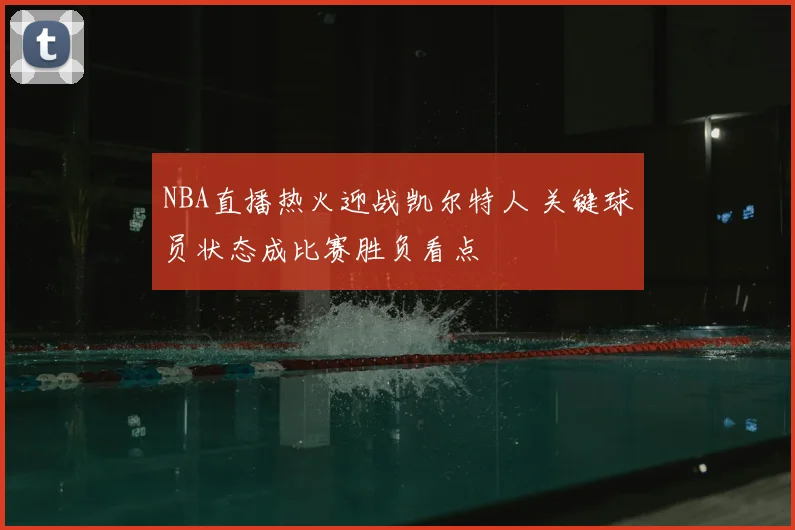NBA直播热火迎战凯尔特人 关键球员状态成比赛胜负看点