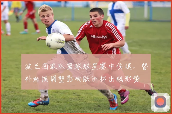 波兰国家队篮球球星赛中伤退，替补轮换调整影响欧洲杯出线形势