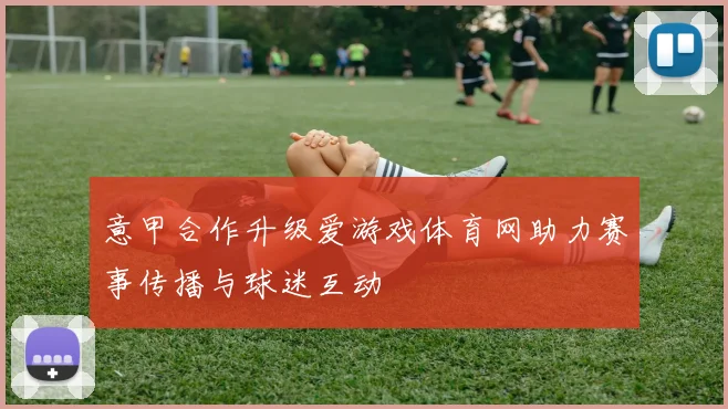 意甲合作升级爱游戏体育网助力赛事传播与球迷互动