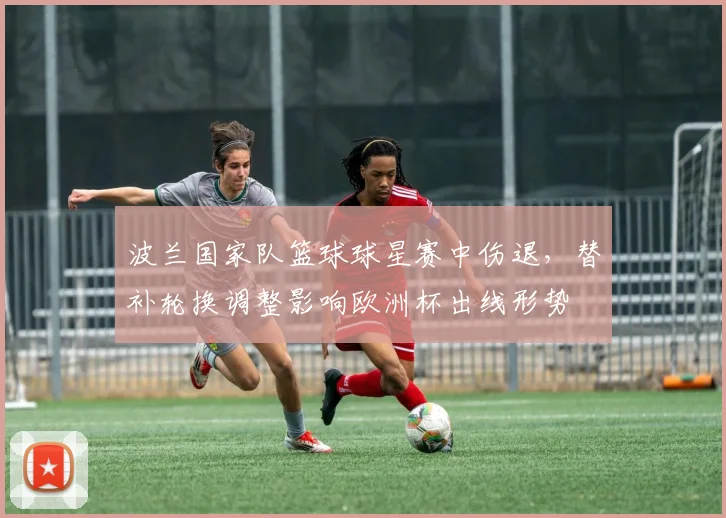 波兰国家队篮球球星赛中伤退，替补轮换调整影响欧洲杯出线形势