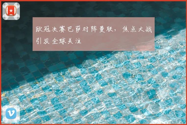 欧冠决赛巴萨对阵曼联,焦点大战引发全球关注