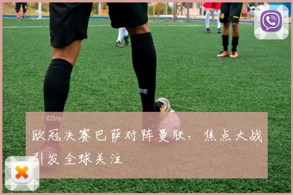 欧冠决赛巴萨对阵曼联，焦点大战引发全球关注