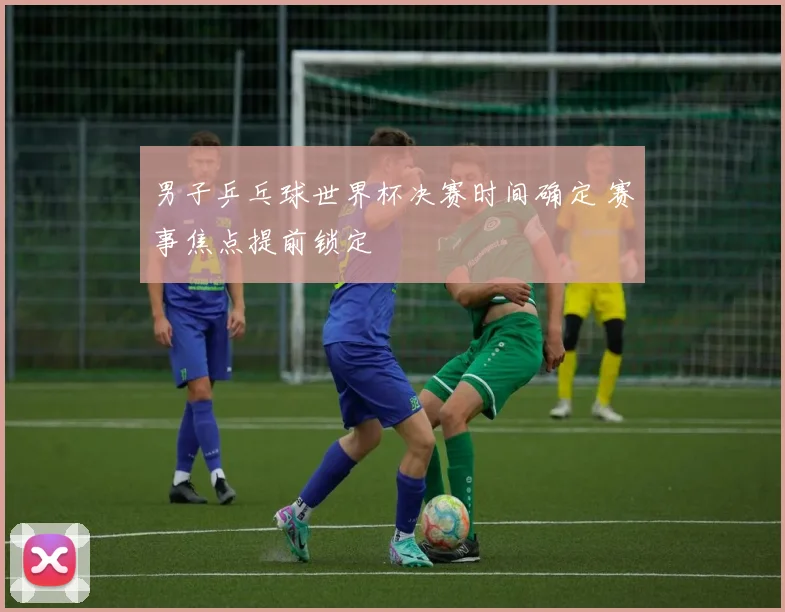 男子乒乓球世界杯决赛时间确定 赛事焦点提前锁定